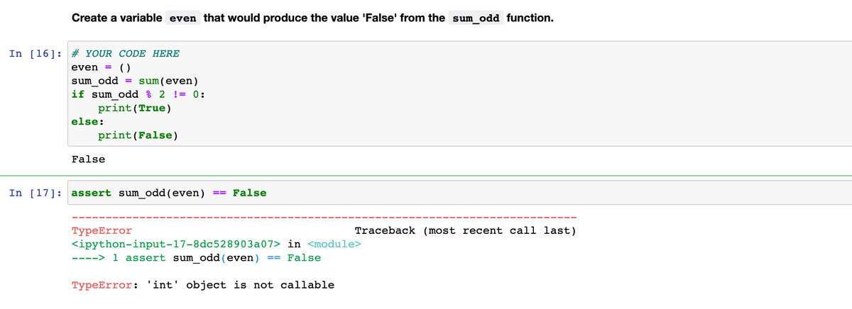 Create a variable even that would produce the value 'False' from the sum odd function.
In [16]: # YOUR CODE HERE
()
sum(even)
even
%3D
sum odd
if sum odd % 2 != 0:
print (True)
else:
print(False)
False
In [17]: assert sum_odd(even)
== False
ТурeError
Traceback (most recent call last)
<ipython-input-17-8dc528903a07> in <module>
1 assert sum odd(even)
---->
False
==
TypeError: 'int' object is not callable
