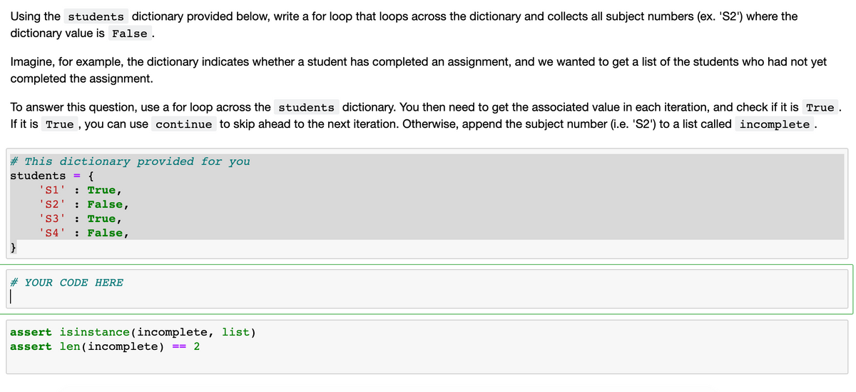 Using the students dictionary provided below, write a for loop that loops across the dictionary and collects all subject numbers (ex. 'S2') where the
dictionary value is False.
Imagine, for example, the dictionary indicates whether a student has completed an assignment, and we wanted to get a list of the students who had not yet
completed the assignment.
To answer this question, use a for loop across the students dictionary. You then need to get the associated value in each iteration, and check if it is True .
If it is True , you can use continue to skip ahead to the next iteration. Otherwise, append the subject number (i.e. 'S2') to a list called incomplete.
# This dictionary provided for you
students
{
's1' : True,
: False,
: True,
: False,
'S2'
'S3
'S4'
# YOUR CODE HERE
assert isinstance(incomplete, list)
assert len (incomplete)
2
==
