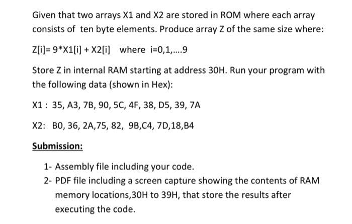 Given that two arrays X1 and X2 are stored in ROM where each array
consists of ten byte elements. Produce array Z of the same size where:
Z[i]= 9*X1[i] + X2[i] where i-0,1,..9
Store Z in internal RAM starting at address 30H. Run your program with
the following data (shown in Hex):
X1: 35, A3, 7B, 90, 5C, 4F, 38, D5, 39, 7A
X2: B0, 36, 2A,75, 82, 9B,C4, 7D,18,B4
Submission:
1- Assembly file including your code.
2- PDF file including a screen capture showing the contents of RAM
memory locations,30H to 39H, that store the results after
executing the code.
