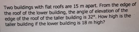 Two buildings with flat roofs are 15 m apart. From the edge of
the roof of the lower building, the angle of elevation of the
edge of the roof of the taller building is 32°. How high is the
taller building if the lower building is 18 m high?

