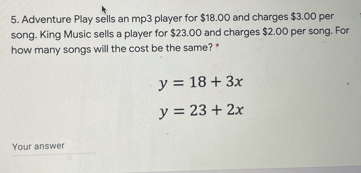 5. Adventure Play sells an mp3 player for $18.00 and charges $3.00 per
song. King Music sells a player for $23.00 and charges $2.00 per song. For
how many songs will the cost be the same? *
y = 18 + 3x
y = 23 + 2x
Your answer
