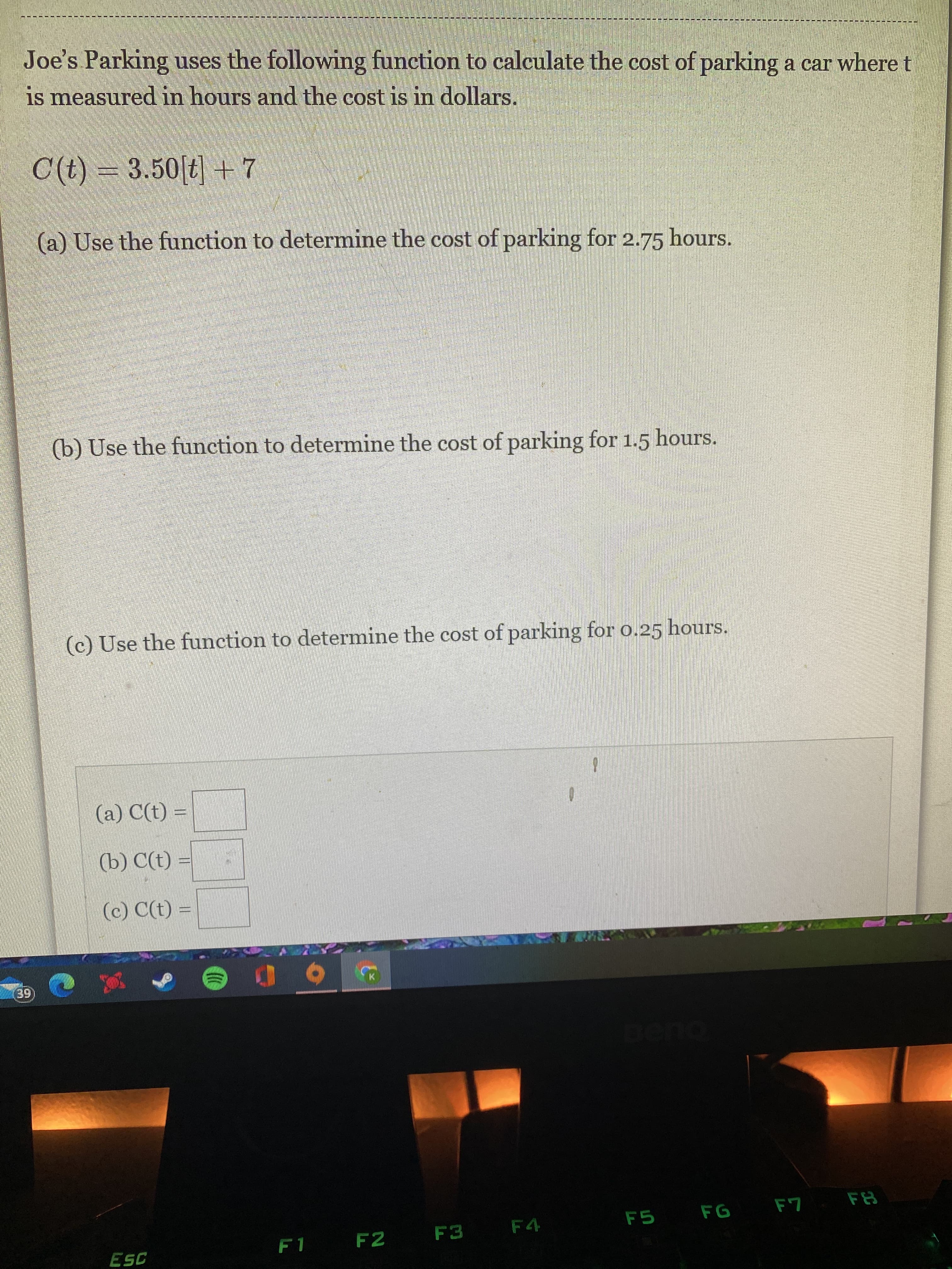 Joe's Parking uses the following function to calculate the cost of parking a car where t
is measured in hours and the cost is in dollars.
C(t) = 3.50[t] +7
(a) Use the function to determine the cost of parking for 2.75 hours.
(b) Use the function to determine the cost of parking for 1.5 hours.
(c) Use the function to determine the cost of parking for 0.25 hours.
(a) C(t) =
(b) C(t)
(c) C(t) =
en
F5
FG F7
F2
F3
F4

