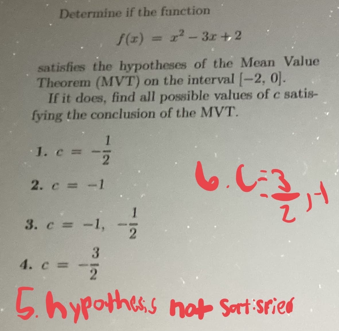 Determine if the function
f(x) = r²-3x+2
satisfies the hypotheses of the Mean Value
Theorem (MVT) on the interval [-2, 0].
If it does, find all possible values of c satis-
fying the conclusion of the MVT.
6.0:30, 1
1
2
2. c = -1
1. c =
3. c = -1,
3
4. c =
1
2
2
5. hypothesis not sort spied