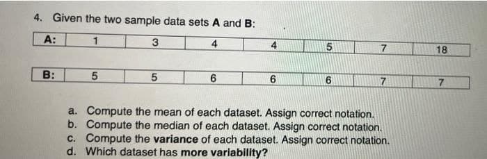 4. Given the two sample data sets A and B:
A:
1
4
7
18
B:
7
a. Compute the mean of each dataset. Assign correct notation.
b. Compute the median of each dataset. Assign correct notation.
c. Compute the variance of each dataset. Assign correct notation.
d. Which dataset has more variability?
