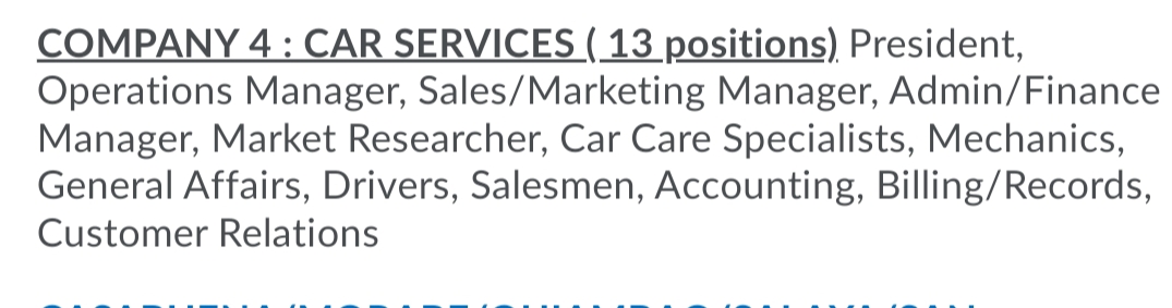 COMPANY 4 : CAR SERVICES ( 13 positions) President,
Operations Manager, Sales/Marketing Manager, Admin/Finance
Manager, Market Researcher, Car Care Specialists, Mechanics,
General Affairs, Drivers, Salesmen, Accounting, Billing/Records,
Customer Relations
