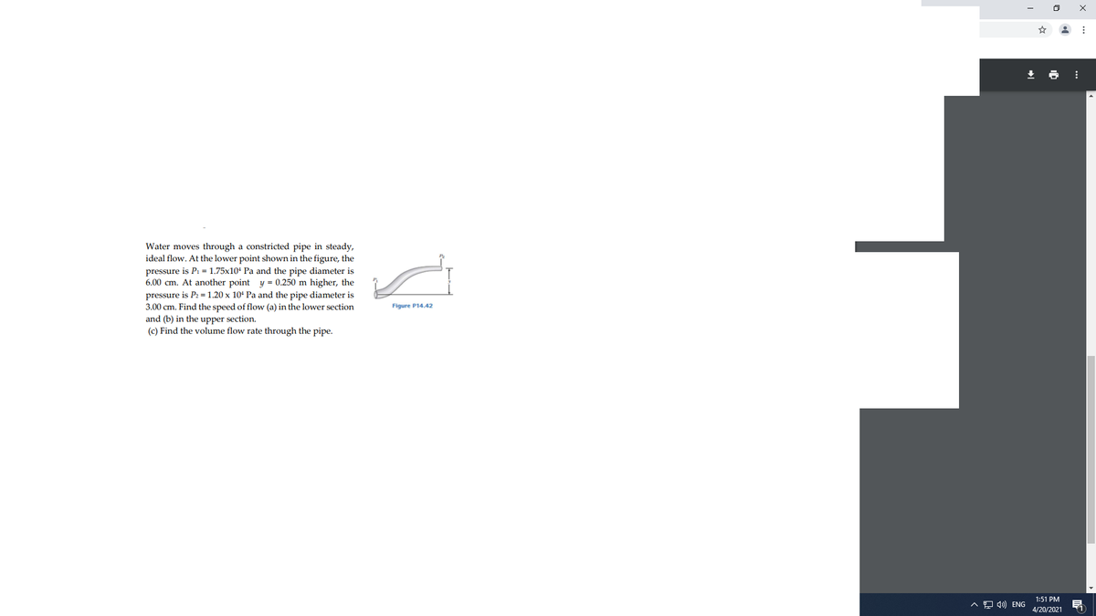 Water moves through a constricted pipe in steady,
ideal flow. At the lower point shown in the figure, the
pressure is P1 = 1.75x10' Pa and the pipe diameter is
6.00 cm. At another point y = 0.250 m higher, the
pressure is P2 = 1.20 x 10ª Pa and the pipe diameter is
3.00 cm. Find the speed of flow (a) in the lower section
and (b) in the upper section.
(c) Find the volume flow rate through the pipe.
Figure P14.42
1:51 PM
A 9 4) ENG
4/20/2021
11
