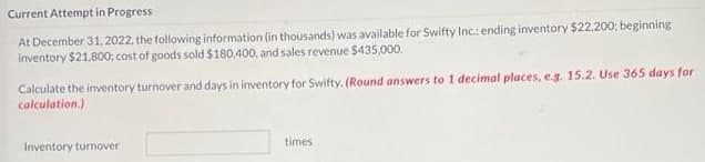 Current Attempt in Progress
At December 31, 2022. the following information (in thousands) was available for Swifty Inc: ending inventory $22.200; beginning
inventory $21.800; cost of goods sold $180,400, and sales revenue $435,00o.
Calculate the inventory turnover and days in inventory for Swifty. (Round answers to 1 decimal places, e.g. 15.2. Use 365 days for
calculation.)
Inventory turnover
times

