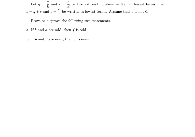 a
Let q = and r =
be two rational numbers written in lowest terms. Let
s = q +r and s = be written in lowest terms. Assume that s is not 0.
Prove or disprove the following two statements.
a. If b and d are odd, then f is odd.
b. If b and d are even, then f is even.
