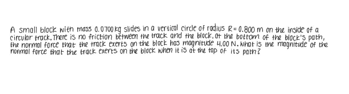 A small black with mass 0.0700 kg slides in a vertical circle of radius R= 0.800 m on the inside of a
circular track, There is no friction bětween the track and the block, t the bottom of the block's path,
the normal force that the track exerts on the block has magnitude 4.00 N. what is the magnitude 'of the
normal force that the track exerts on the block when it is at the top of its path?
