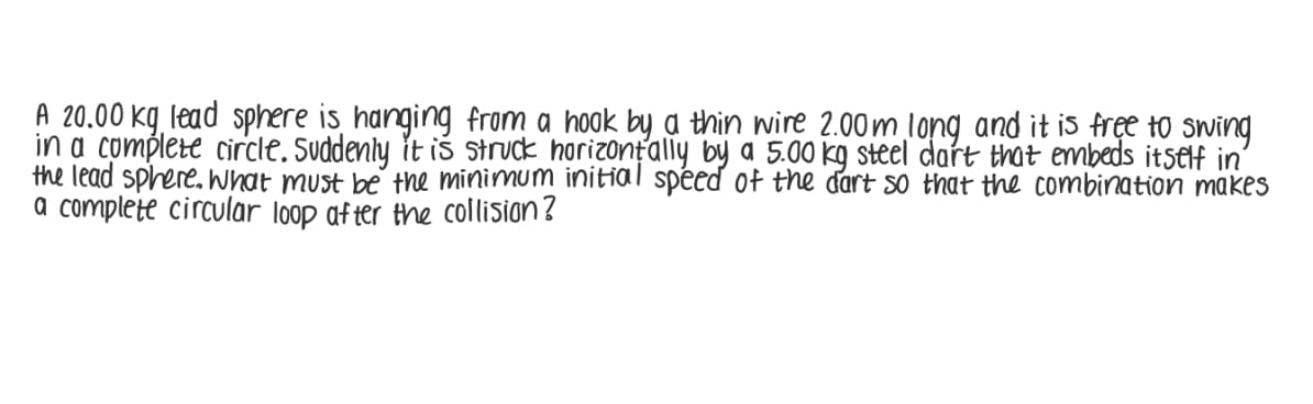 A 20.00 kg lead sphere is hanging from a hook by a thin wire 2.00m long and it is free to swing
in a complete circle. Suddenly it iś struck horizontally by a 5.00 kg steel dart that embeds itsElf in'
the lead sphere. what must be the minimum initial spéed of the dart so that the combination makes
a complete circular loop af ter the collision?
