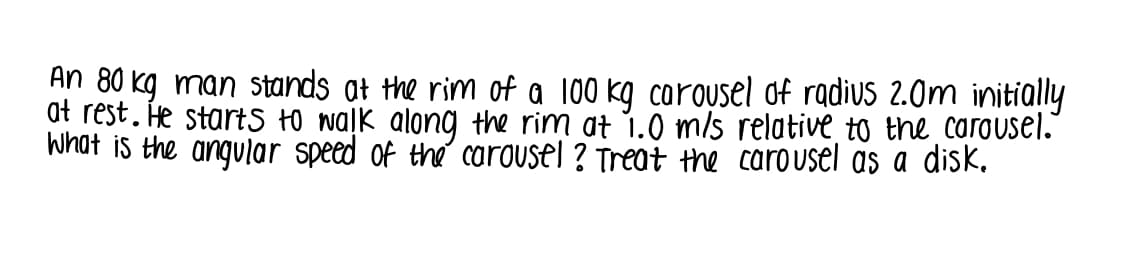 An 80 kg man stands at the rim of a 100 kg carousel of radius 2.0m initially
at rest. He startS +0 waļk along the rim at 1.0 m/s relative to the carousel."
What is the angular speed of the carousel ? Treat the carousel as a disk.
