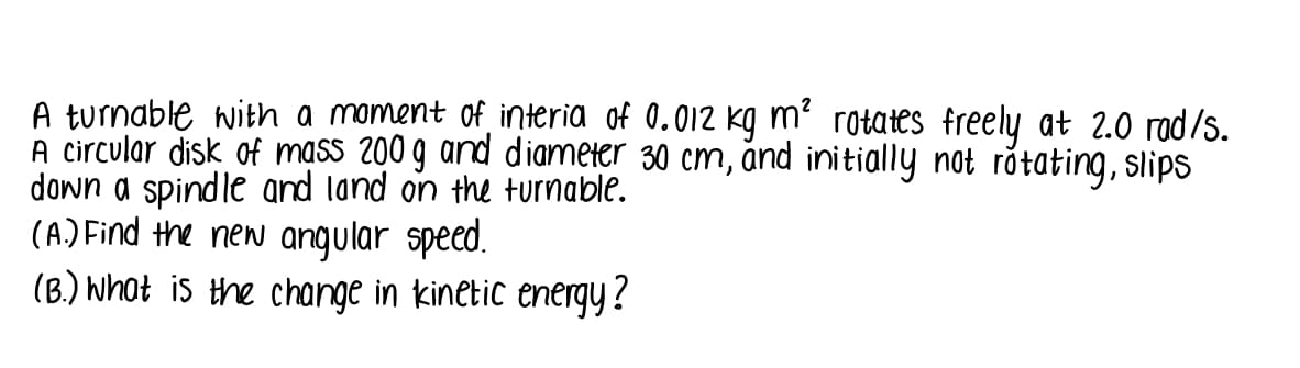 A turnable with a moment of interia of 0.012 kg m² rotates freely at 2.0 rad/s.
A circular disk of mass 200 g and diameter 30 cm, and initially not råtating, slips
down a spindle and land on the turnable.
(A) Find the new angular speed.
(B.) Whot is the change in kinetic energy?
