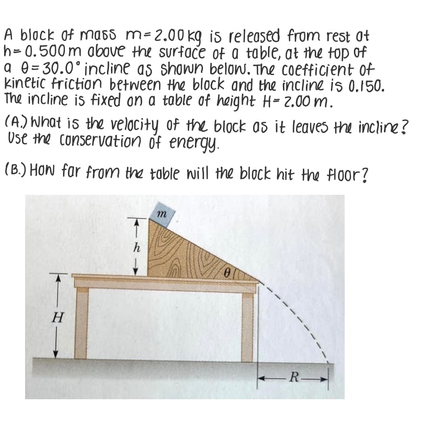 A block of ma65 m- 2.00 kg is released from rest ot
h= 0.500m above the surface of a table, at the top of
a e= 30.0°incline as shown below. The coefficient of
kinetic friction between the block and the incline is 0,150.
The incline is fixed on a table of height H= 2.00 m.
(A.) What is the velocity of the block as it leaves the incline?
Use the conservation of energy.
(B.) How far from the toble will the block hit the floor?
m
h
Н
-R
