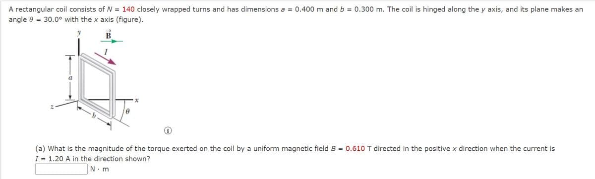 A rectangular coil consists of N = 140 closely wrapped turns and has dimensions a = 0.400 m and b = 0.300 m. The coil is hinged along the y axis, and its plane makes an
angle 0 = 30.0° with the x axis (figure).
В
(a) What is the magnitude of the torque exerted on the coil by a uniform magnetic field B = 0.610 T directed in the positive x direction when the current is
I = 1.20 A in the direction shown?
N. m
