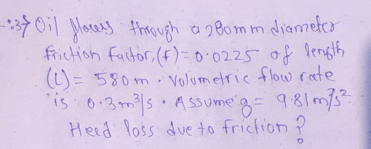 7011 Morey trough a 280mm diameter
friction factor, (f)=0.0225 of length
(L)= 580m.Volumetric flow rete
is 0:3m/s.ASsume'g= 981m/s
Heed loss due to friction ?
2,2
