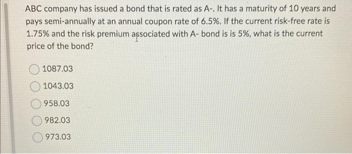 ABC company has issued a bond that is rated as A-. It has a maturity of 10 years and
pays semi-annually at an annual coupon rate of 6.5%. If the current risk-free rate is
1.75% and the risk premium associated with A- bond is is 5%, what is the current
price of the bond?
1087.03
1043.03
958.03
982.03
973.03