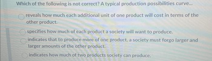Which of the following is not correct? A typical production possibilities curve...
reveals how much each additional unit of one product will cost in terms of the
other product.
Ospecifies how much of each product a society will want to produce.
indicates that to produce more of one product, a society must forgo larger and
larger amounts of the other product.
indicates how much of two products society can produce.