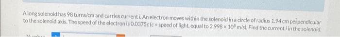 A long solenoid has 98 turns/cm and carries current i. An electron moves within the solenoid in a circle of radius 1.94 cm perpendicular
to the solenoid axis. The speed of the electron is 0.0375c (c= speed of light, equal to 2.998 x 10 m/s). Find the current i in the solenoid.
Mimber