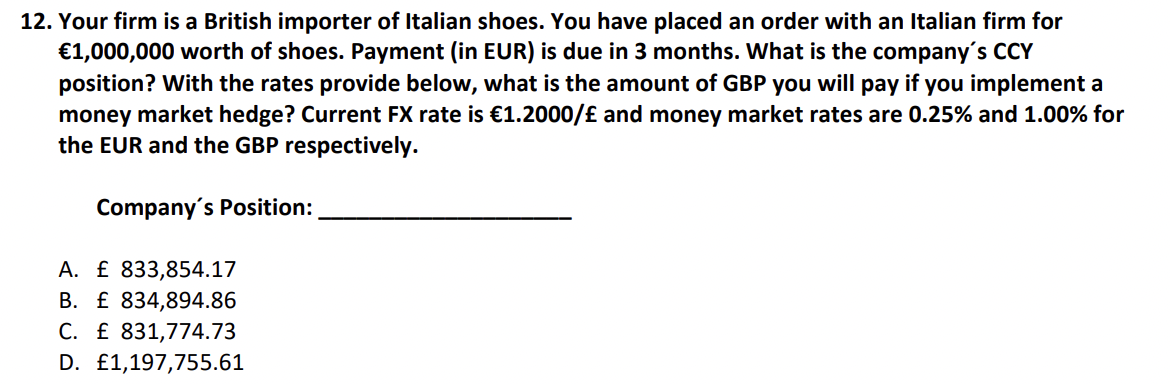 12. Your firm is a British importer of Italian shoes. You have placed an order with an Italian firm for
€1,000,000 worth of shoes. Payment (in EUR) is due in 3 months. What is the company's CCY
position? With the rates provide below, what is the amount of GBP you will pay if you implement a
money market hedge? Current FX rate is €1.2000/£ and money market rates are 0.25% and 1.00% for
the EUR and the GBP respectively.
Company's Position:
A. £ 833,854.17
B. £ 834,894.86
C. £ 831,774.73
D. £1,197,755.61