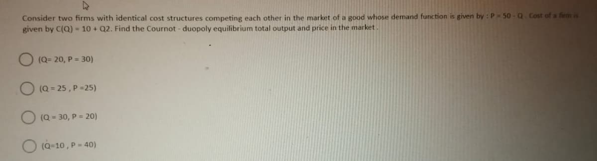 Consider two firms with identical cost structures competing each other in the market of a good whose demand function is given by: P =50- Q. Cost of a firm is
given by C(Q) = 10 + Q2. Find the Cournot-duopoly equilibrium total output and price in the market.
(Q=20, P = 30)
(Q=25, P=25)
(Q=30, P = 20)
(Q=10, P = 40)