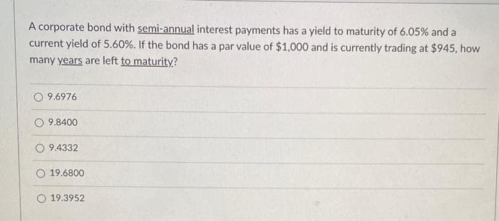 A corporate bond with semi-annual interest payments has a yield to maturity of 6.05% and a
current yield of 5.60%. If the bond has a par value of $1,000 and is currently trading at $945, how
many years are left to maturity?
9.6976
9.8400
9.4332
O 19.6800
19.3952