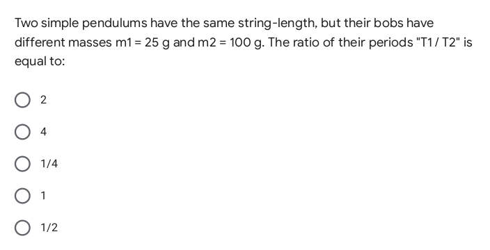 Two simple pendulums have the same string-length, but their bobs have
different masses m1 = 25 g and m2 = 100 g. The ratio of their periods "T1/ T2" is
equal to:
1/4
1
O 1/2

