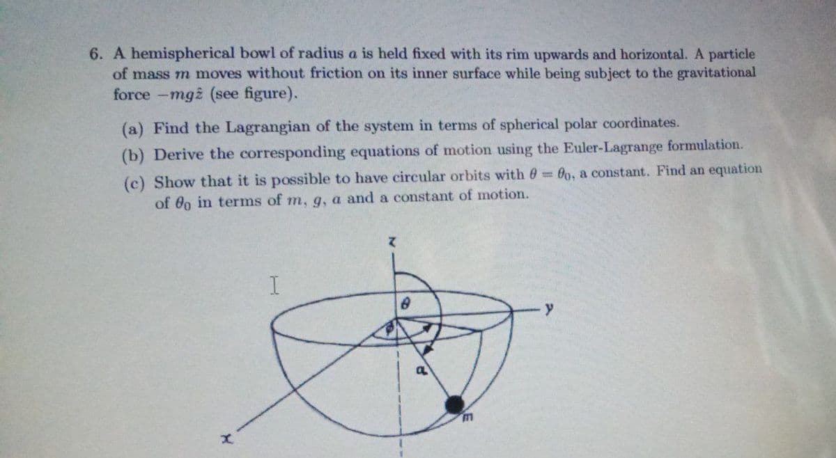 6. A hemispherical bowl of radius a is held fixed with its rim upwards and horizontal. A particle
of mass m moves without friction on its inner surface while being subject to the gravitational
force -mg2 (see figure).
(a) Find the Lagrangian of the system in terms of spherical polar coordinates.
(b) Derive the corresponding equations of motion using the Euler-Lagrange formulation.
(c) Show that it is possible to have circular orbits with 0 00, a constant. Find an equation
of 0o in terms of m, g, a and a constant of motion.
