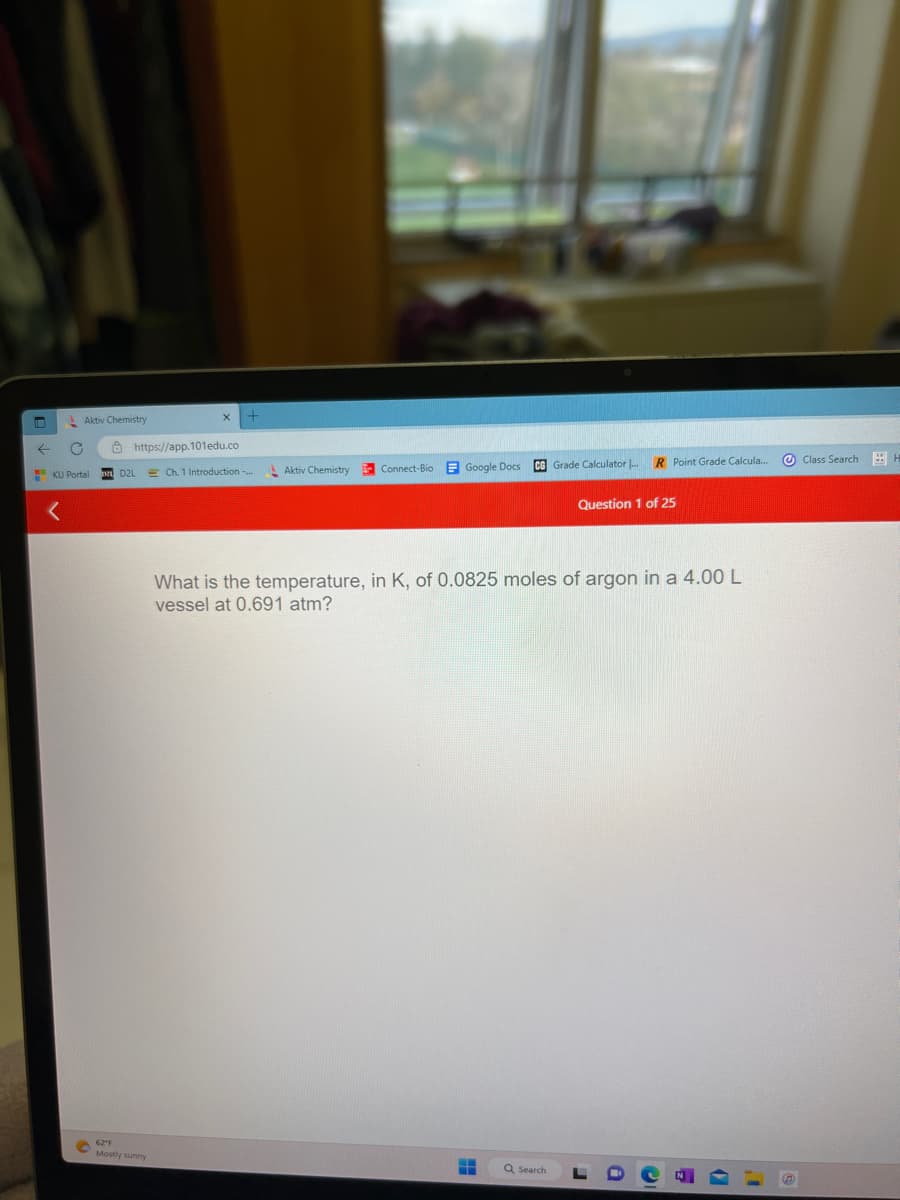 ←
Aktiv Chemistry
C
KU Portal
https://app.101edu.co
D2L
62 F
Mostly sunny
Ch. 1 Introduction...
Aktiv Chemistry
Connect-Bio Google Docs
CG Grade Calculator
H
R Point Grade Calcula....
What is the temperature, in K, of 0.0825 moles of argon in a 4.00 L
vessel at 0.691 atm?
Q Search
Question 1 of 25
I
Class Search