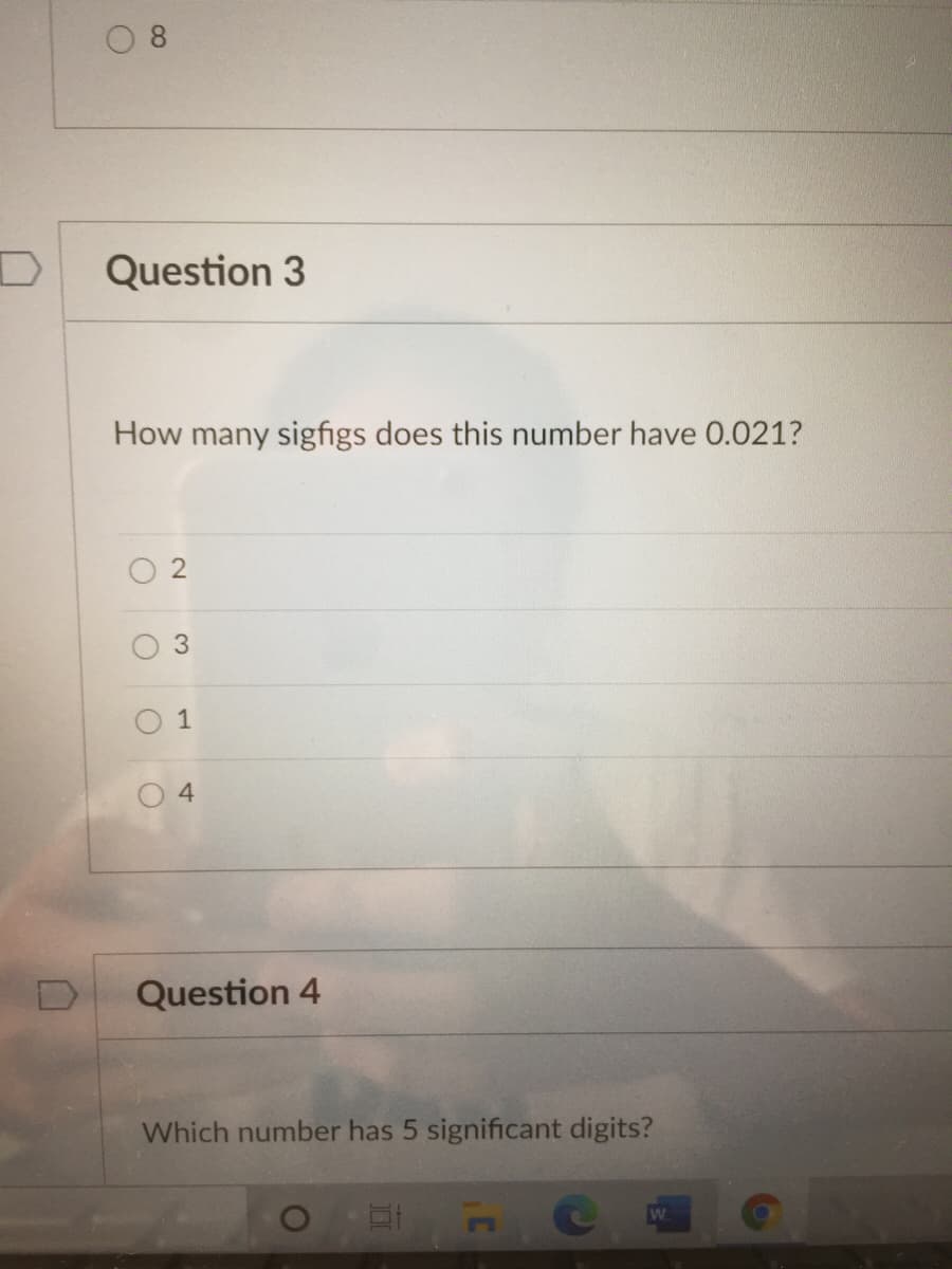 0 8
Question 3
How many sigfigs does this number have 0.021?
O 2
O 1
Question 4
Which number has 5 significant digits?
W
