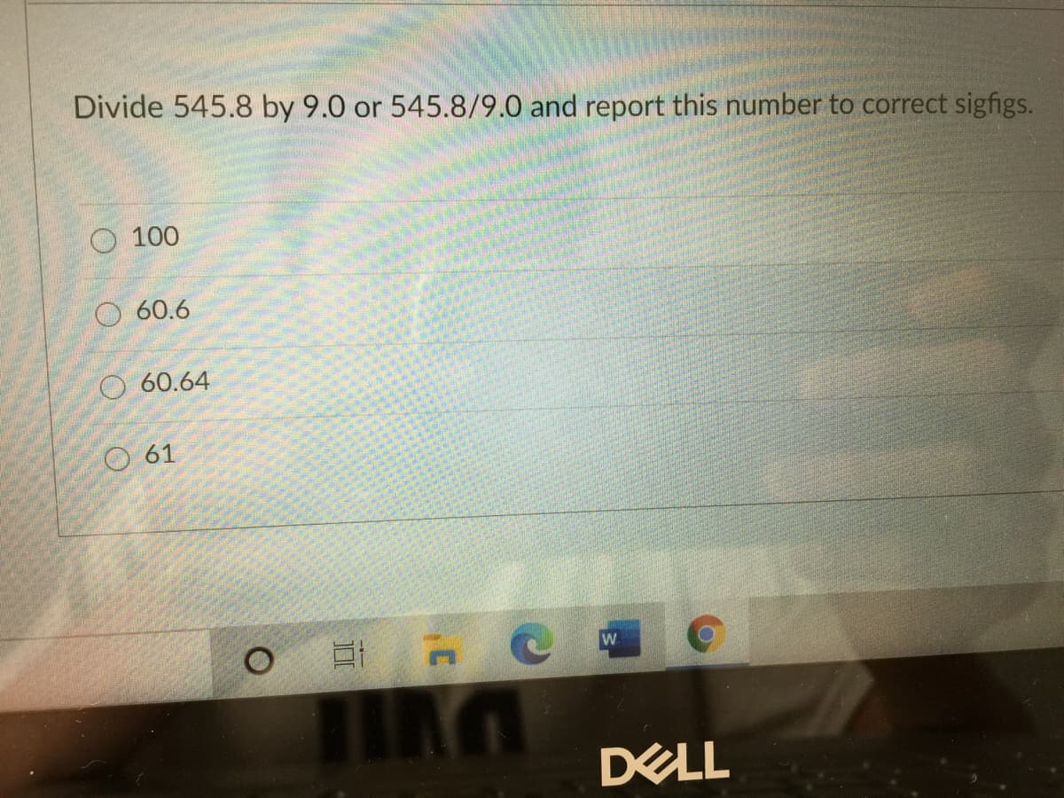 Divide 545.8 by 9.0 or 545.8/9.0 and report this number to correct sigfigs.
O 100
60.6
O 60.64
61
W
DELL
