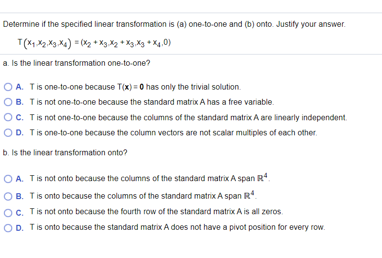 Determine if the specified linear transformation is (a) one-to-one and (b) onto. Justify your answer.
T(X1,X2,X3,X4) = (X2 + X3,X2 + X3.X3 + X4,0)
a. Is the linear transformation one-to-one?
O A. Tis one-to-one because T(x) = 0 has only the trivial solution.
O B. Tis not one-to-one because the standard matrix A has a free variable.
O c. Tis not one-to-one because the columns of the standard matrix A are linearly independent.
O D. Tis one-to-one because the column vectors are not scalar multiples of each other.
b. Is the linear transformation onto?
O A. Tis not onto because the columns of the standard matrix A span R4.
B. Tis onto because the columns of the standard matrix A span R4.
OC. Tis not onto because the fourth row of the standard matrix A is all zeros.
O D. Tis onto because the standard matrix A does not have a pivot position for every row.
