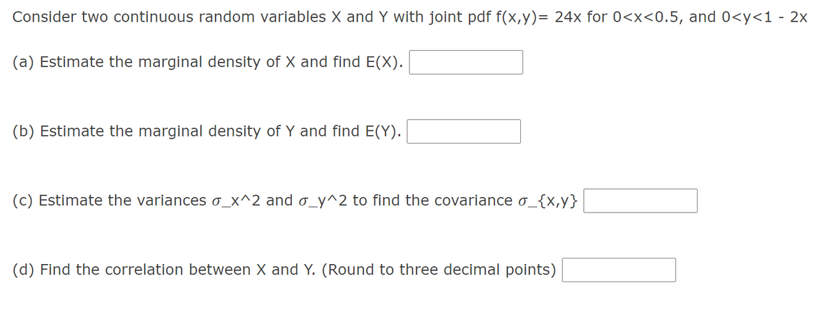 Consider two continuous random variables X and Y with joint pdf f(x,y)= 24x for 0<x<0.5, and 0<y<1 - 2x
(a) Estimate the marginal density of X and find E(X).
(b) Estimate the marginal density of Y and find E(Y).
(c) Estimate the variances o_x^2 and o_y^2 to find the covariance o_{x,y}
(d) Find the correlation between X and Y. (Round to three decimal points)
