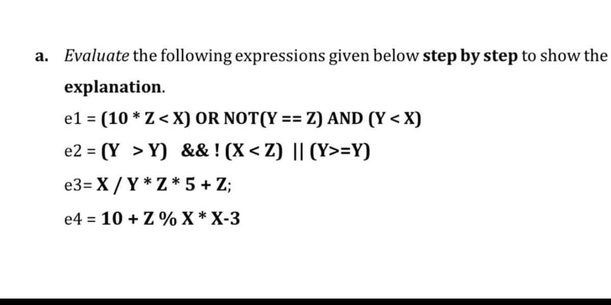 a.
Evaluate the following expressions given below step by step to show the
explanation.
el = (10 * Z < X) OR NOT(Y == Z) AND (Y < X)
e2 = (Y > Y) && ! (X < Z) || (Y>=Y)
e3= X /Y * Z * 5 + Z;
e4 = 10 + Z % X * X-3
%3D

