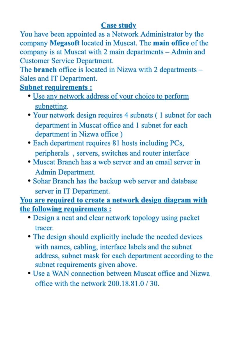 Case study
You have been appointed as a Network Administrator by the
company Megasoft located in Muscat. The main office of the
company is at Muscat with 2 main departments – Admin and
Customer Service Department.
The branch office is located in Nizwa with 2 departments -
Sales and IT Department.
Subnet requirements :
Use any network address of your choice to perform
subnetting.
• Your network design requires 4 subnets ( 1 subnet for each
department in Muscat office and 1 subnet for each
department in Nizwa office )
• Each department requires 81 hosts including PCs,
peripherals , servers, switches and router interface
• Muscat Branch has a web server and an email server in
Admin Department.
• Sohar Branch has the backup web server and database
server in IT Department.
You are required to create a network design diagram with
the following requirements :
• Design a neat and clear network topology using packet
tracer.
• The design should explicitly include the needed devices
with names, cabling, interface labels and the subnet
address, subnet mask for each department according to the
subnet requirements given above.
• Use a WAN connection between Muscat office and Nizwa
office with the network 200.18.81.0 / 30.
