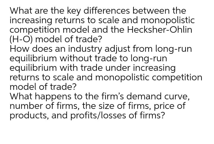 What are the key differences between the
increasing returns to scale and monopolistic
competition model and the Hecksher-Ohlin
(H-O) model of trade?
How does an industry adjust from long-run
equilibrium without trade to long-run
equilibrium with trade under increasing
returns to scale and monopolistic competition
model of trade?
What happens to the firm's demand curve,
number of firms, the size of firms, price of
products, and profits/losses of firms?
