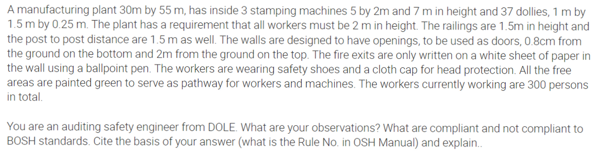 A manufacturing plant 30m by 55 m, has inside 3 stamping machines 5 by 2m and 7 m in height and 37 dollies, 1 m by
1.5 m by 0.25 m. The plant has a requirement that all workers must be 2 m in height. The railings are 1.5m in height and
the post to post distance are 1.5 m as well. The walls are designed to have openings, to be used as doors, 0.8cm from
the ground on the bottom and 2m from the ground on the top. The fire exits are only written on a white sheet of paper in
the wall using a ballpoint pen. The workers are wearing safety shoes and a cloth cap for head protection. All the free
areas are painted green to serve as pathway for workers and machines. The workers currently working are 300 persons
in total.
You are an auditing safety engineer from DOLE. What are your observations? What are compliant and not compliant to
BOSH standards. Cite the basis of your answer (what is the Rule No. in OSH Manual) and explain..
