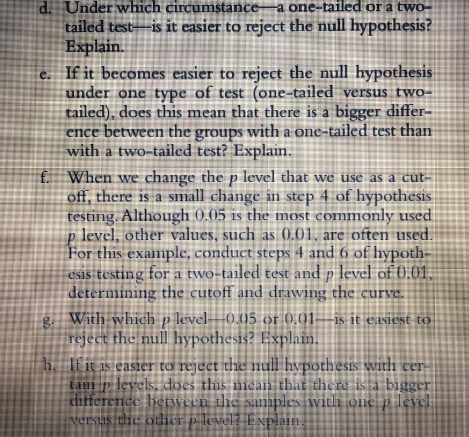 d. Under which circumstance-a one-tailed or a two-
tailed test-is it easier to reject the null hypothesis?
Explain.
e. If it becomes easier to reject the null hypothesis
under one type of test (one-tailed versus two-
tailed), does this mean that there is a bigger differ-
ence between the groups with a one-tailed test than
with a two-tailed test? Explain.
f. When we change the p level that we use as a cut-
off, there is a small change in step 4 of hypothesis
testing. Although 0.05 is the most commonly used
p level, other values, such as 0.01, are often used.
For this example, conduct steps 4 and 6 of hypoth-
esis testing for a two-tailed test and p level of 0.01,
determining the cutoff and drawing the curve.
g. With which p level-0.05 or 0.01-Is it easiest to
reject the null hypothesis? Explain.
h. If it is easier to reject the null hypothesis with cer-
tam p levels, does this mean that there is a bigger
difference between the samples with one p level
versus the other p level? Explain.
