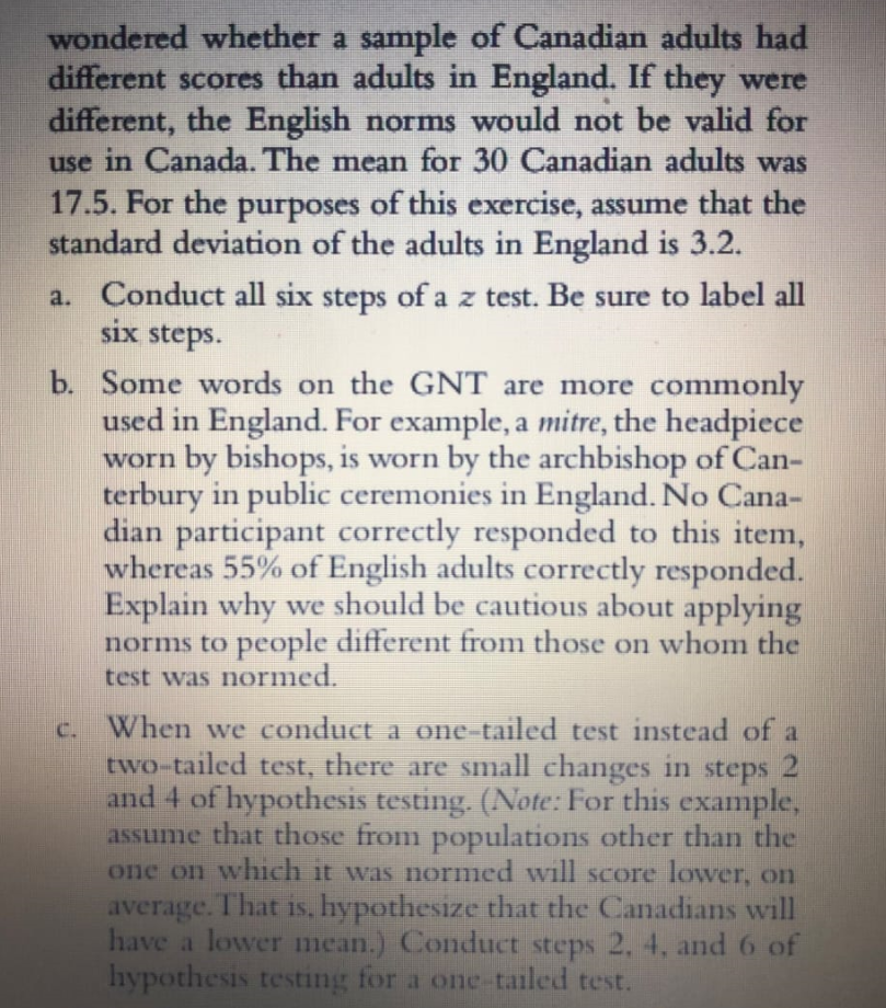 wondered whether a sample of Canadian adults had
different scores than adults in England. If they were
different, the English norms would not be valid for
use in Canada. The mean for 30 Canadian adults was
17.5. For the purposes of this exercise, assume that the
standard deviation of the adults in England is 3.2.
a. Conduct all six steps of a z test. Be sure to label all
six steps.
b. Some words on the GNT are more comi
used in England. For example, a mitre, the headpiece
worn by bishops, is worn by the archbishop of Can-
terbury in public ceremonies in England. No Cana-
dian participant correctly responded to this item,
whereas 55% of English adults correctly responded.
Explain why we should be cautious about applying
norms to people different from those on whom the
test was normed.
only
When we conduct a one-tailed test instead of
two-tailed test, there are small changes in steps
and 4 of hypothesis testing. (Note: For this example,
assume that those from populations other than the
one on which it was normed will score lower, on
average. That is, hypothesize that the Canadians will
have a lower mean.) Conduct steps 2, 4, and 6 of
hypothesis testing for a one-tailed test.
C.
21

