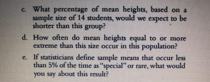 C. What percentage of mean heights, based on a
sample size of 14 students, would we expect to be
shorter than this group?
d. How often do mean heights equal to or more
extreme than this size occur in this population?
e. If statisticians define sample means that occur less
than 5% of the time as "special" or rare, what would
you say about this result?
