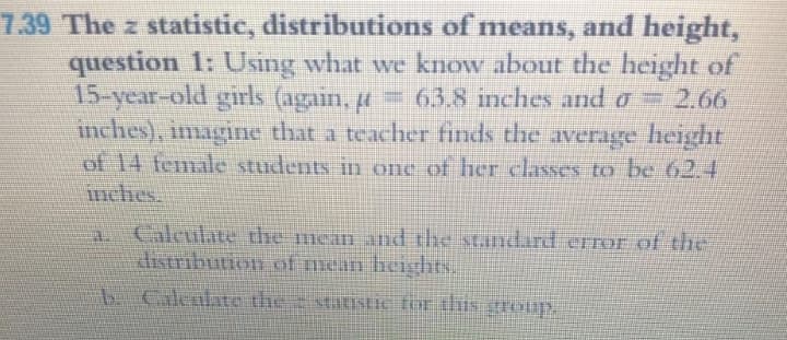 7.39 The z statistic, distributions of means, and height,
question 1: Using what we know about the height of
15-year-old girls (again, ți
inches), imagine that a teacher finds the average height
of 14 female students in one of her classes to be 62.4
mches.
= 63.8 imnches and ở 2.66
a Calculate the mean and the standard error of the
distribution of mean heighhts.
b.Caleulato the xtatistic tor this
noup
