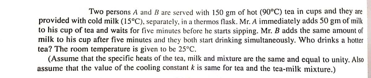 Two persons A and B are served with 150 gm of hot (90°C) tea in cups and they are
provided with cold milk (15°C), separately, in a thermos flask. Mr. A immediately adds 50 gm of milk
to his cup of tea and waits for five minutes before he starts sipping. Mr. B adds the same amount of
milk to his cup after five minutes and they both start drinking simultaneously. Who drinks a hotter
tea? The room temperature is given to be 25°C.
(Assume that the specific heats of the tea, milk and mixture are the same and equal to unity. Also
assume that the value of the cooling constant k is same for tea and the tea-milk mixture.)