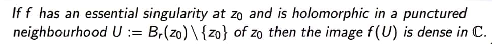 If f has an essential singularity at zo and is holomorphic in a punctured
neighbourhood U := Br(zo) \ {zo} of zo then the image f(U) is dense in C.