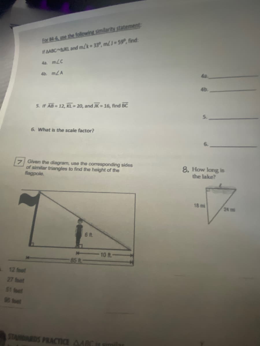 For #4-6, use the following similarity statement:
If AABC AJKL and m/k 33°, mJ=59°, find:
4a. mLC
4b. m/A
5. If AB 12, KL = 20, and JK = 16, find BC
6. What is the scale factor?
7 Given the diagram, use the corresponding sides
of similar triangles to find the height of the
flagpole.
8. How long is
the lake?
18 mi
24 mi
6 ft.
14
10 ft.
85 R
12 feot
27 foet
51 feet
96 foet
STANDARDS PRACTIE AARCin smil
