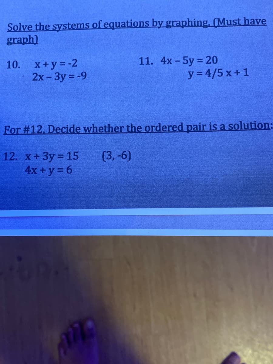 Solve the systems of equations by graphing. (Must have
graph)
X+y = -2
2x-3y = -9
11. 4х - 5y%3D20
y = 4/5 x+ 1
10.
For #12, Decide whether the ordered pair is a solution:
12. x+3y 15
4x + y = 6
(3,-6)
