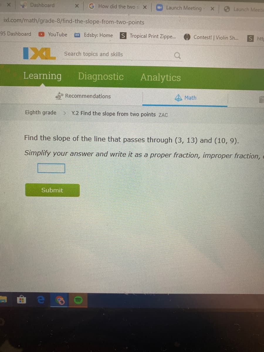 Dashboard
G How did the two
Launch Meeting
Launch Meeti
ixl.com/math/grade-8/find-the-slope-from-two-points
95 Dashboard
O YouTube
Edsby: Home
S Tropical Print Zippe..
Contest! | Violin Sh...
S htt
IXL
Search topics and skills
Leaming
Diagnostic
Analytics
Recommendations
Math
Eighth grade
Y.2 Find the slope from two points ZAC
Find the slope of the line that passes through (3, 13) and (10, 9).
Simplify your answer and write it as a proper fraction, improper fraction,
Submit
