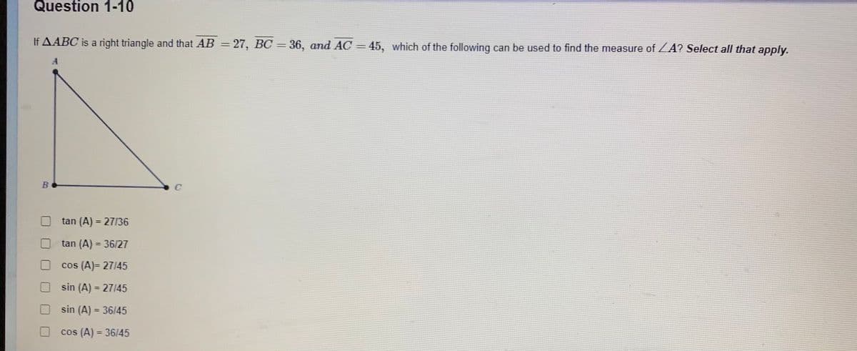 Question 1-10
If AABC is a right triangle and that AB = 27, BC = 36, and AC = 45, which of the following can be used to find the measure of ZA? Select all that apply.
tan (A) = 27/36
%3D
tan (A) = 36/27
%3D
cos (A)= 27/45
sin (A) = 27145
sin (A) = 36/45
cos (A) = 36/45
%3D
