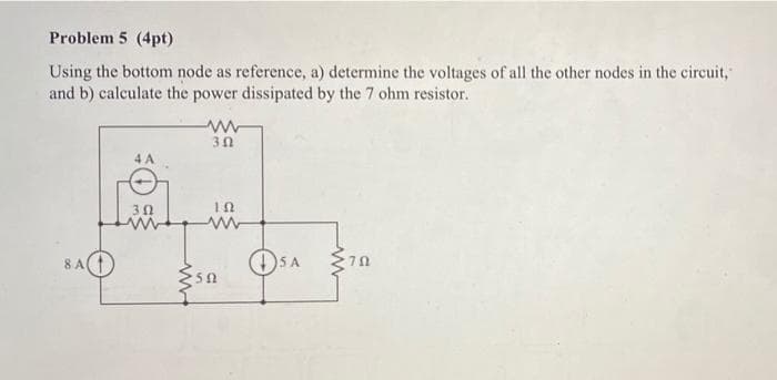 Problem 5 (4pt)
Using the bottom node as reference, a) determine the voltages of all the other nodes in the circuit,
and b) calculate the power dissipated by the 7 ohm resistor.
4 A
30
8 A
50
