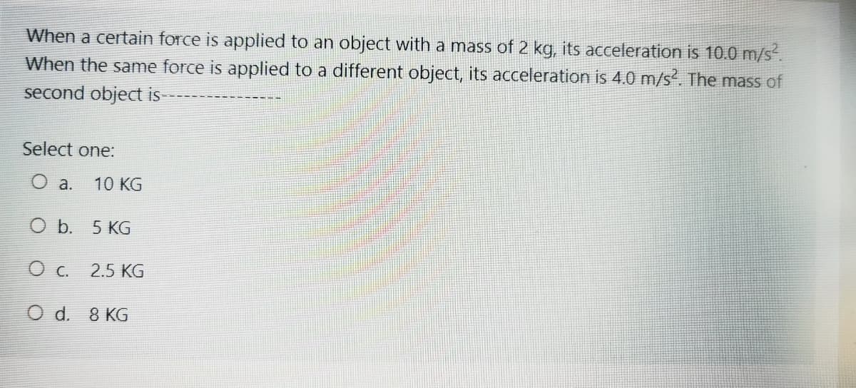 When a certain force is applied to an object with a mass of 2 kg, its acceleration is 10.0 m/s.
When the same force is applied to a different object, its acceleration is 4.0 m/s. The mass of
second object is-
Select one:
O a.
10 KG
O b. 5 KG
2.5 KG
O d. 8 KG
