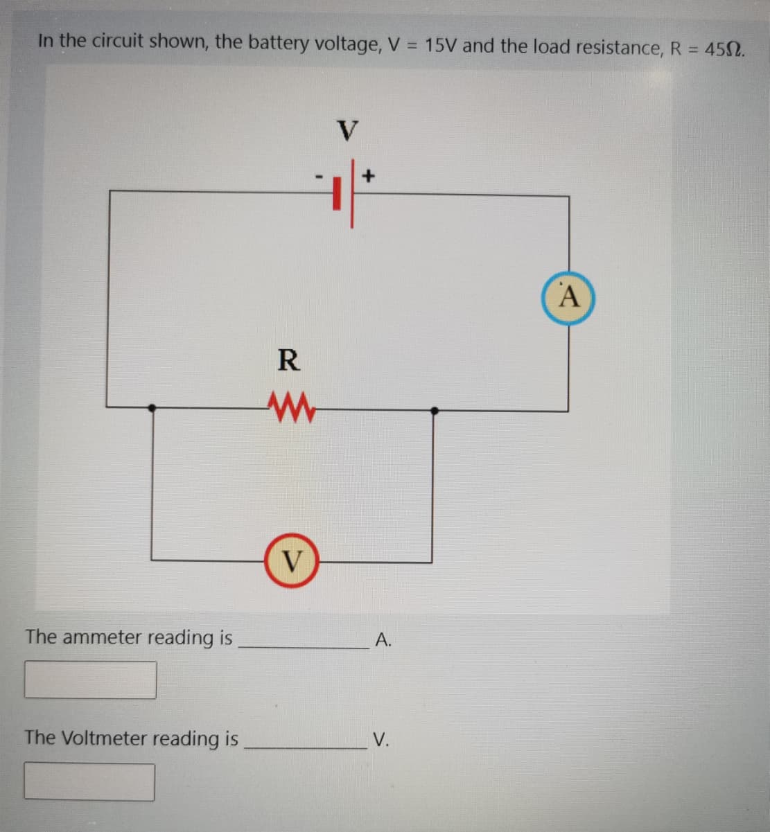 In the circuit shown, the battery voltage, V = 15V and the load resistance, R = 452.
%3D
V
A
R
V
The ammeter reading is
A.
The Voltmeter reading is
V.
