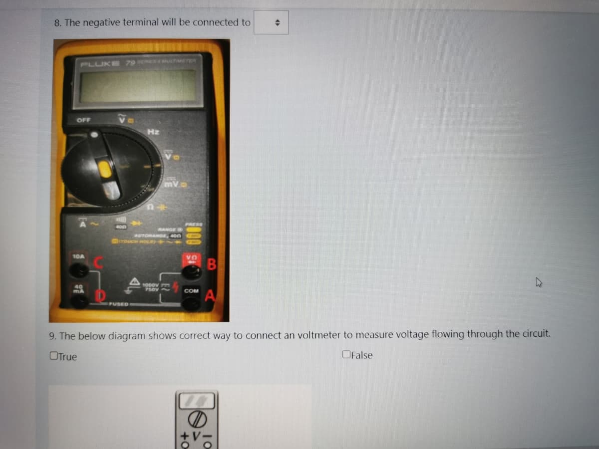 8. The negative terminal will be connected to
PLUKE
79 ERES a MEER
OFF
Hz
PRESS
RANGE
AUTORANDE, son
10A
UA
1000V
40
MA
COM
PUSED
9. The below diagram shows correct way to connect an voltmeter to measure voltage flowing through the circuit.
OTrue
OFalse
+V-
